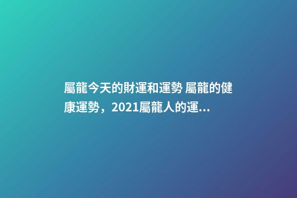 屬龍今天的財運和運勢 屬龍的健康運勢，2021屬龍人的運勢和財運-第1張-觀點-玄機派